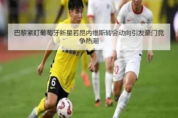 巴黎紧盯葡萄牙新星若昂内维斯转会动向引发豪门竞争热潮