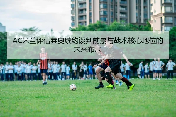 AC米兰评估莱奥续约谈判前景与战术核心地位的未来布局